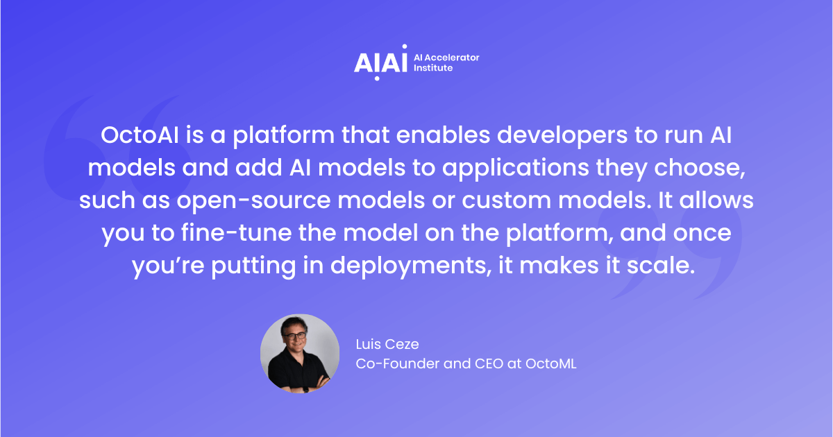 "OctoAI is a platform that enables developers to run AI models and add AI models to applications they choose, such as open-source models or custom models. It allows you to fine-tune the model on the platform, and once you’re putting in deployments, it makes it scale."